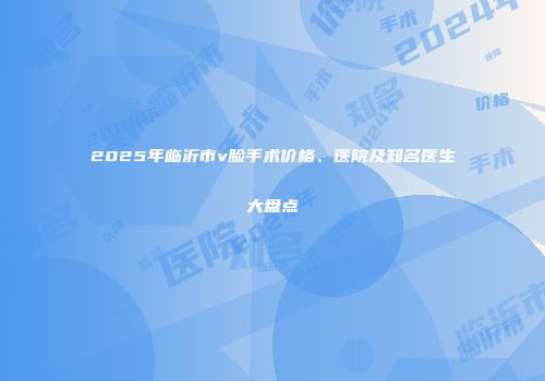 2025年临沂市v脸手术价格、医院及知名医生大盘点