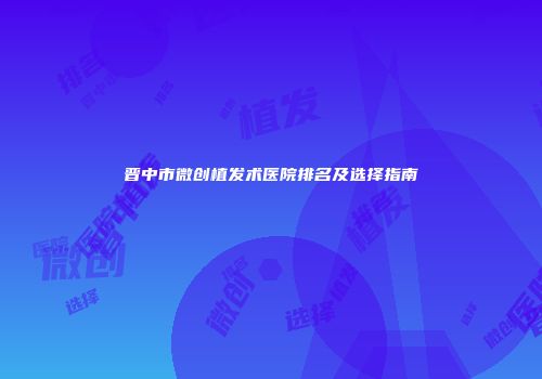 晋中市微创植发术医院排名及选择指南