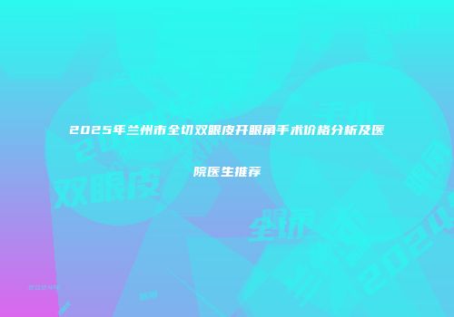 2025年兰州市全切双眼皮开眼角手术价格分析及医院医生推荐