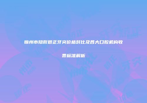 锦州市隐形矫正牙突价格对比及各大口腔机构收费标准解析