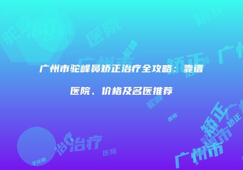 广州市驼峰鼻矫正治疗全攻略：靠谱医院、价格及名医推荐