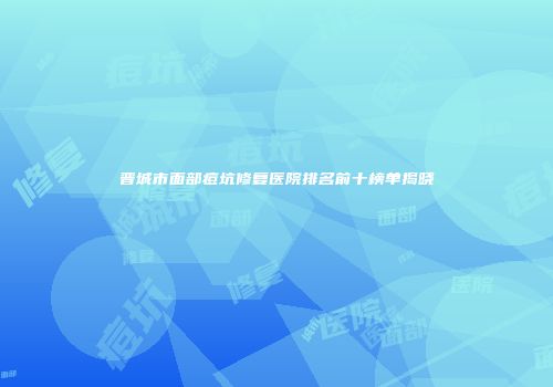 晋城市面部痘坑修复医院排名前十榜单揭晓