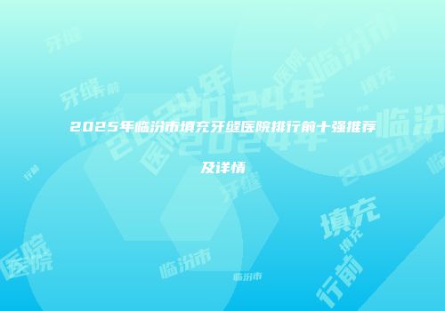 2025年临汾市填充牙缝医院排行前十强推荐及详情