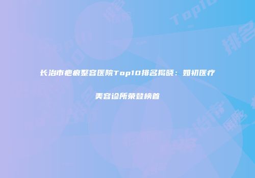 长治市疤痕整容医院Top10排名揭晓：如初医疗美容诊所荣登榜首