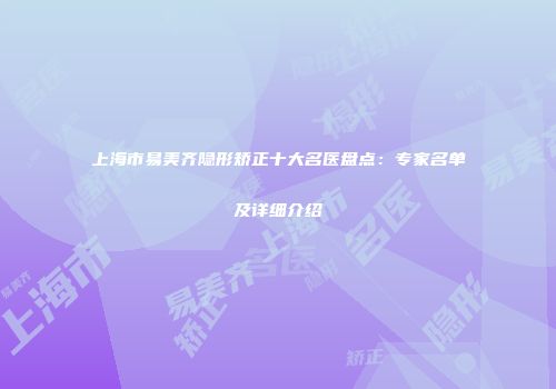 上海市易美齐隐形矫正十大名医盘点：专家名单及详细介绍