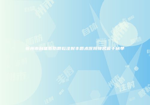 忻州市自体脂肪颗粒注射丰唇术医院排名前十榜单