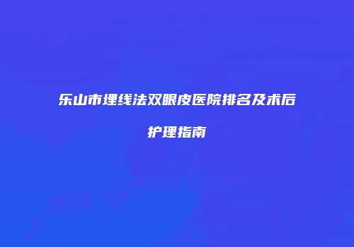 乐山市埋线法双眼皮医院排名及术后护理指南