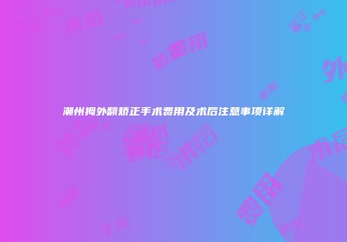 潮州拇外翻矫正手术费用及术后注意事项详解