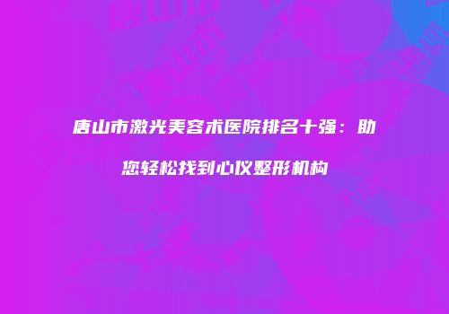 唐山市激光美容术医院排名十强：助您轻松找到心仪整形机构