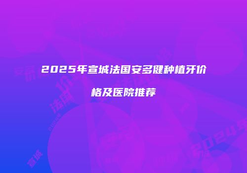 2025年宣城法国安多健种植牙价格及医院推荐