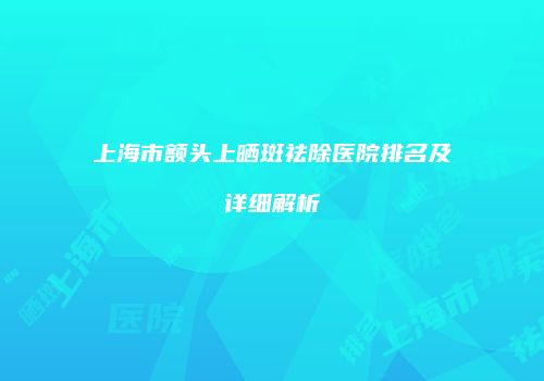 上海市额头上晒斑祛除医院排名及详细解析
