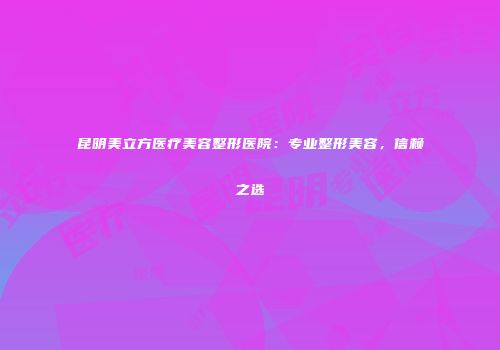 昆明美立方医疗美容整形医院：专业整形美容，信赖之选