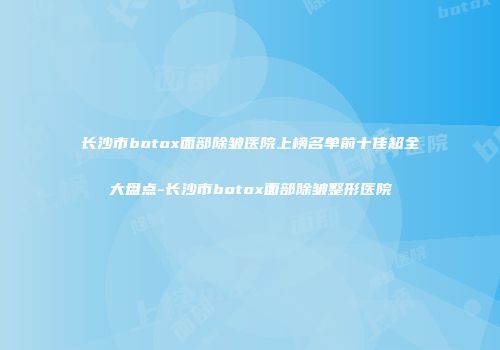 长沙市botox面部除皱医院上榜名单前十佳超全大盘点-长沙市botox面部除皱整形医院