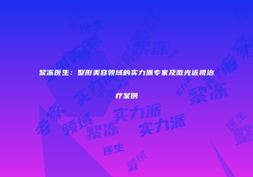 黎冻医生：整形美容领域的实力派专家及激光近视治疗案例