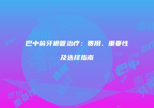 巴中前牙根管治疗：费用、重要性及选择指南