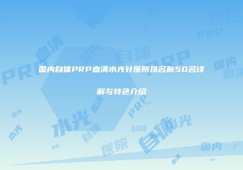 国内自体PRP血清水光针医院排名前50名详解与特色介绍
