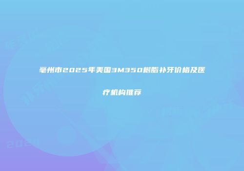 亳州市2025年美国3M350树脂补牙价格及医疗机构推荐