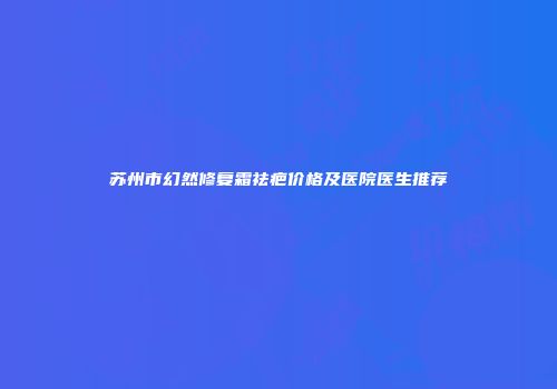 苏州市幻然修复霜祛疤价格及医院医生推荐
