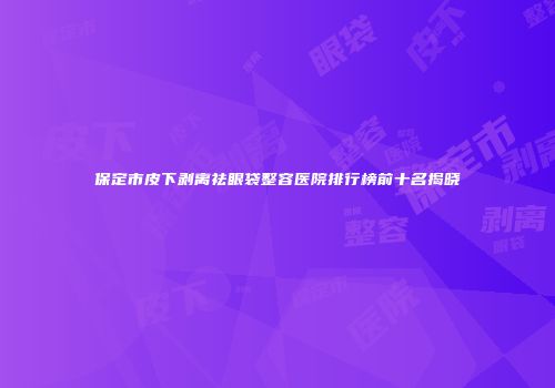 保定市皮下剥离祛眼袋整容医院排行榜前十名揭晓