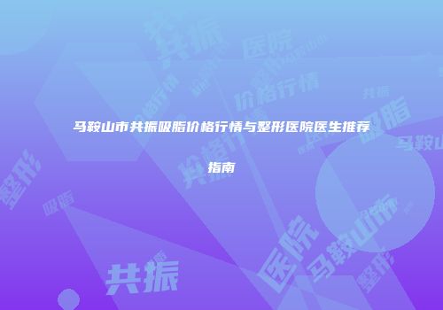 马鞍山市共振吸脂价格行情与整形医院医生推荐指南