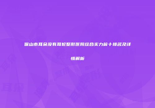 保山市耳朵没有耳轮整形医院综合实力前十排名及详情解析