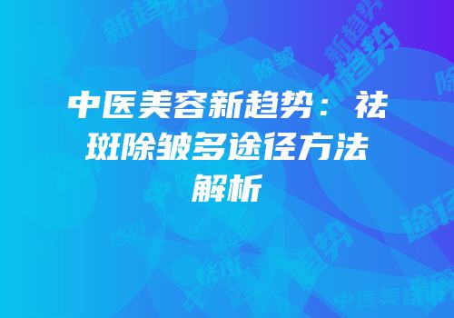 中医美容新趋势：祛斑除皱多途径方法解析