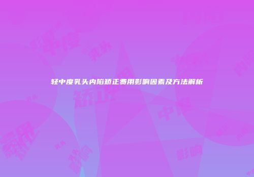 轻中度乳头内陷矫正费用影响因素及方法解析