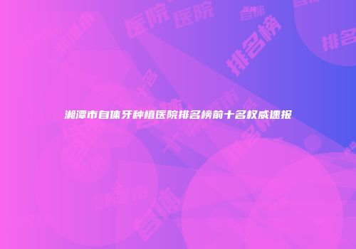 湘潭市自体牙种植医院排名榜前十名权威速报