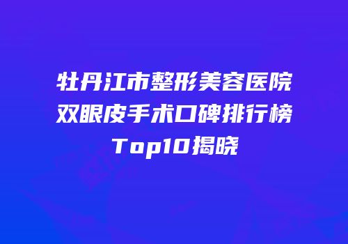 牡丹江市整形美容医院双眼皮手术口碑排行榜Top10揭晓