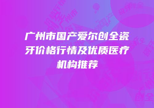 广州市国产爱尔创全瓷牙价格行情及优质医疗机构推荐