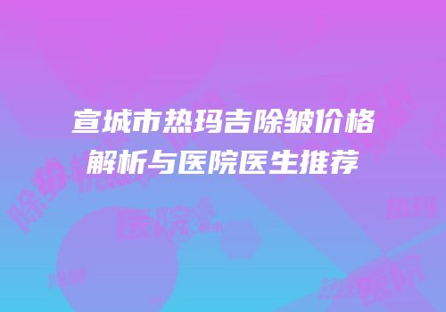 宣城市热玛吉除皱价格解析与医院医生推荐