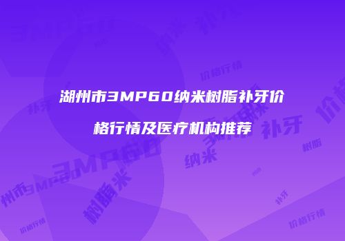 湖州市3MP60纳米树脂补牙价格行情及医疗机构推荐