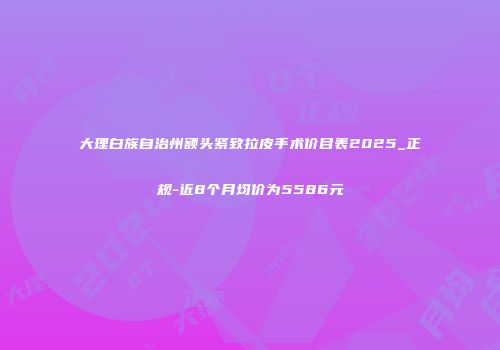 大理白族自治州额头紧致拉皮手术价目表2025_正规-近8个月均价为5586元