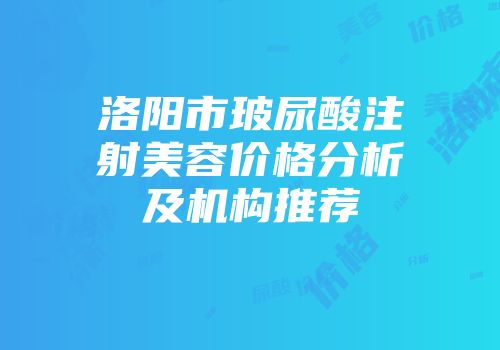洛阳市玻尿酸注射美容价格分析及机构推荐