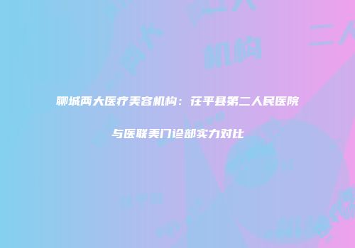 聊城两大医疗美容机构：茌平县第二人民医院与医联美门诊部实力对比