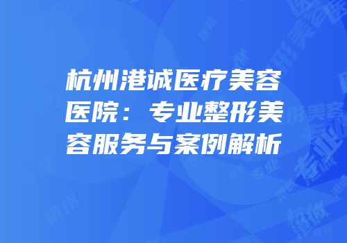 杭州港诚医疗美容医院：专业整形美容服务与案例解析