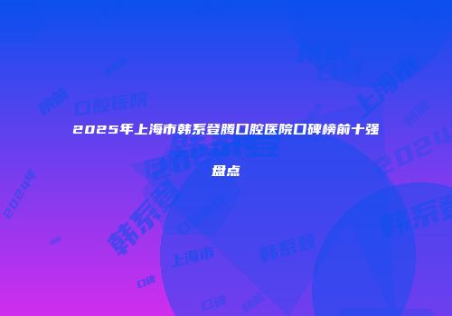 2025年上海市韩系登腾口腔医院口碑榜前十强盘点