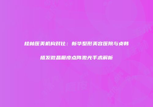 桂林医美机构对比：新华整形美容医院与贞韩植发微晶磨皮点阵激光手术解析
