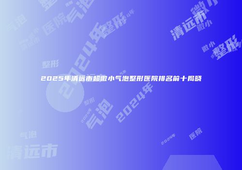2025年清远市超微小气泡整形医院排名前十揭晓