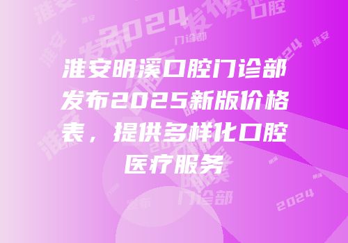 淮安明溪口腔门诊部发布2025新版价格表，提供多样化口腔医疗服务