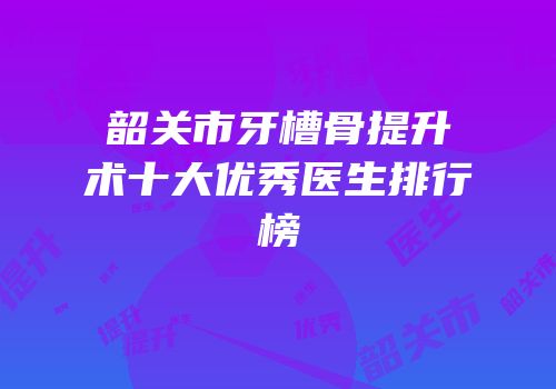 韶关市牙槽骨提升术十大优秀医生排行榜