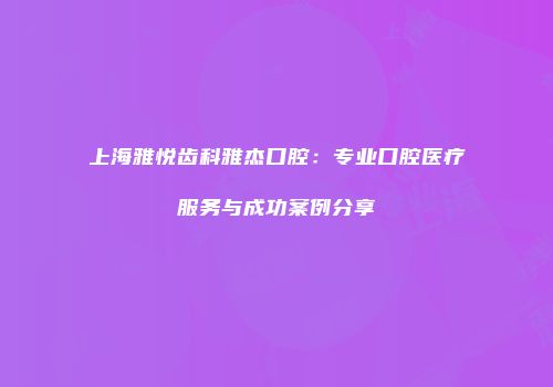 上海雅悦齿科雅杰口腔：专业口腔医疗服务与成功案例分享