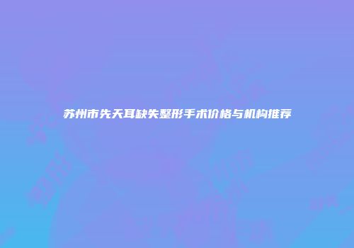 苏州市先天耳缺失整形手术价格与机构推荐