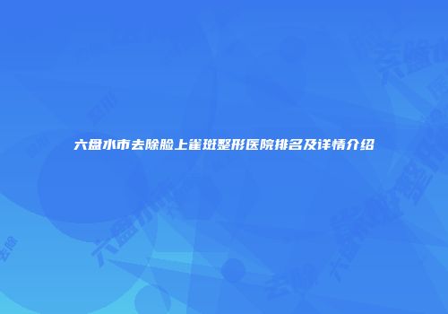 六盘水市去除脸上雀斑整形医院排名及详情介绍