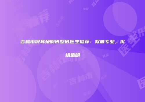 吉林市假耳朵畸形整形医生推荐：权威专业，价格透明