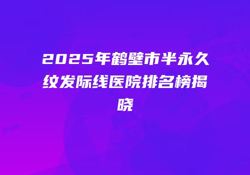 2025年鹤壁市半永久纹发际线医院排名榜揭晓