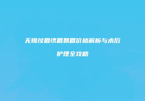 无锡纹眉绣眉飘眉价格解析与术后护理全攻略