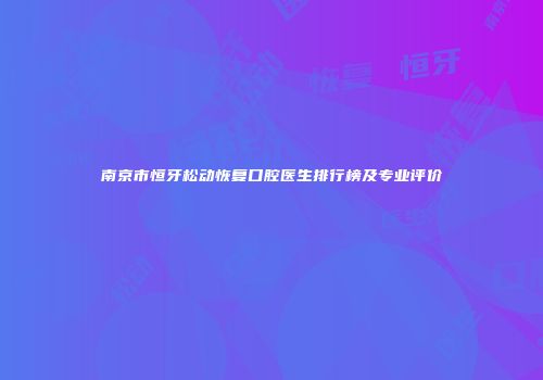 南京市恒牙松动恢复口腔医生排行榜及专业评价