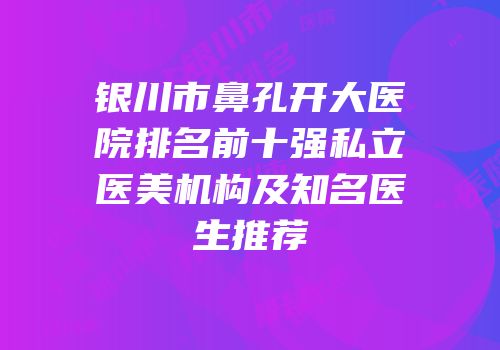 银川市鼻孔开大医院排名前十强私立医美机构及知名医生推荐