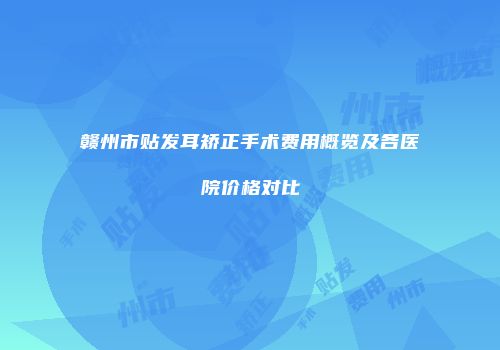 赣州市贴发耳矫正手术费用概览及各医院价格对比